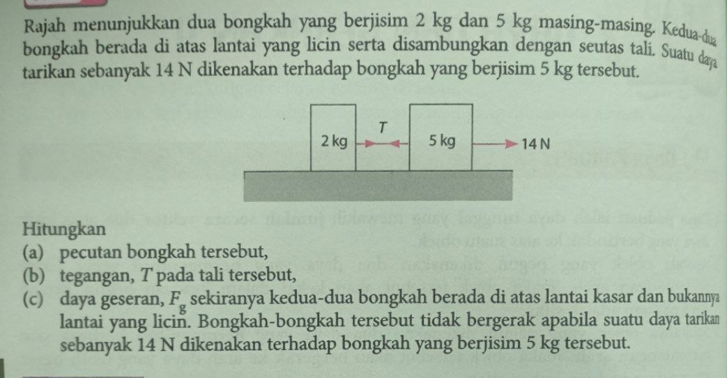 Rajah menunjukkan dua bongkah yang berjisim 2 kg dan 5 kg masing-masing. Kedua-dua 
bongkah berada di atas lantai yang licin serta disambungkan dengan seutas tali, Suatu daya 
tarikan sebanyak 14 N dikenakan terhadap bongkah yang berjisim 5 kg tersebut. 
Hitungkan 
(a) pecutan bongkah tersebut, 
(b) tegangan, T pada tali tersebut, 
(c) daya geseran, F_g sekiranya kedua-dua bongkah berada di atas lantai kasar dan bukannya 
lantai yang licin. Bongkah-bongkah tersebut tidak bergerak apabila suatu daya tarikan 
sebanyak 14 N dikenakan terhadap bongkah yang berjisim 5 kg tersebut.