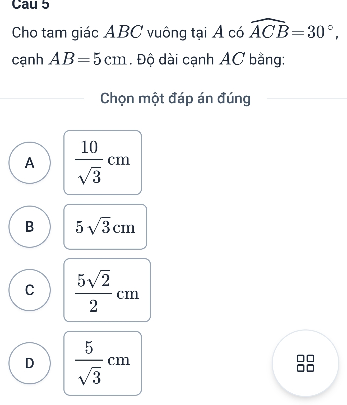 Cau 5
Cho tam giác ABC vuông tại Acowidehat ACB=30°, 
cạnh AB=5cm. Độ dài cạnh AC bằng:
Chọn một đáp án đúng
A
 10/sqrt(3) cm
B
5sqrt(3)cm
C
 5sqrt(2)/2 cm
D
 5/sqrt(3) cm