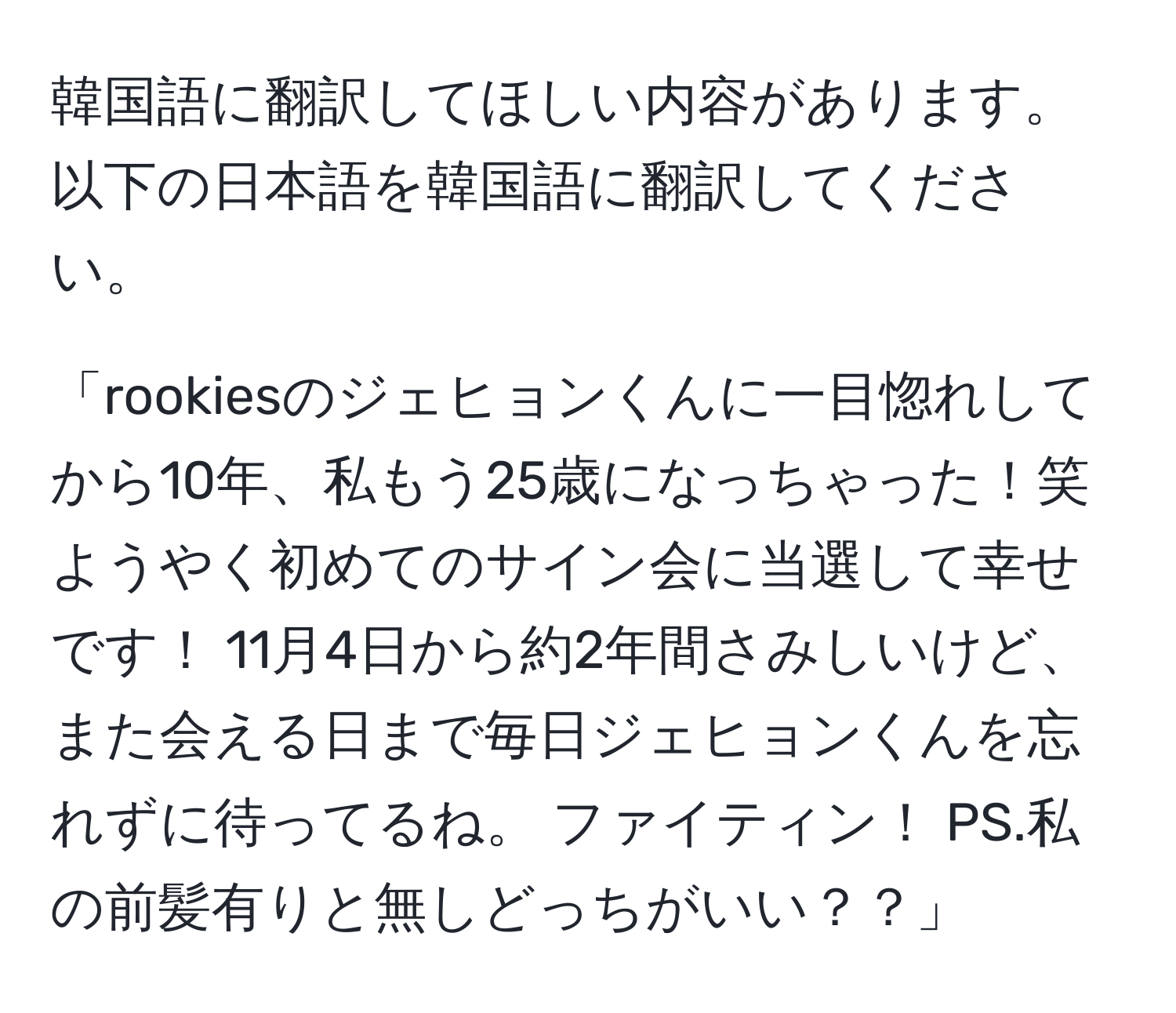 韓国語に翻訳してほしい内容があります。以下の日本語を韓国語に翻訳してください。

「rookiesのジェヒョンくんに一目惚れしてから10年、私もう25歳になっちゃった！笑 ようやく初めてのサイン会に当選して幸せです！ 11月4日から約2年間さみしいけど、また会える日まで毎日ジェヒョンくんを忘れずに待ってるね。 ファイティン！ PS.私の前髪有りと無しどっちがいい？？」