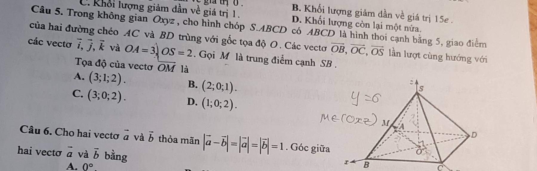 B. Khối lượng giảm dần về giá trị 15e .
C. Khối lượng giảm dần về giá trị 1. D. Khối lượng còn lại một nửa.
Câu 5. Trong không gian Oxyz , cho hình chóp S. ABCD có ABCD là hình thoi cạnh bằng 5, giao điểm
của hai đường chéo AC và BD trùng với gốc tọa độ O. Các vectơ vector OB, vector OC, vector OS lần lượt cùng hướng với
các vectơ vector i, vector j, vector k và OA=3, OS=2. Gọi M là trung điểm cạnh SB .
Tọa độ của vectơ overline OM là
A. (3;1;2). B. (2;0;1).
C. (3;0;2).
D. (1;0;2). 
Câu 6. Cho hai vectơ vector a và vector b thỏa mãn |vector a-vector b|=|vector a|=|vector b|=1. Góc 
hai vecto vector a và vector b bằng
A. 0°
C