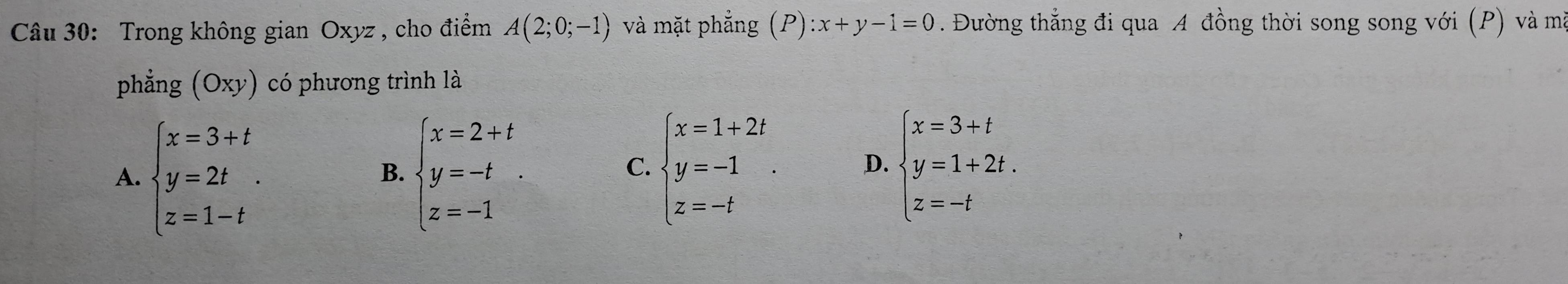 Trong không gian Oxyz , cho điểm A(2;0;-1) và mặt phẳng (P) ):x+y-1=0. Đường thẳng đi qua A đồng thời song song với (P) và mà
phẳng (Oxy) có phương trình là
A. beginarrayl x=3+t y=2t z=1-tendarray.. beginarrayl x=2+t y=-t z=-1endarray.. 
B.
C. beginarrayl x=1+2t y=-1 z=-tendarray.. D. beginarrayl x=3+t y=1+2t. z=-tendarray.