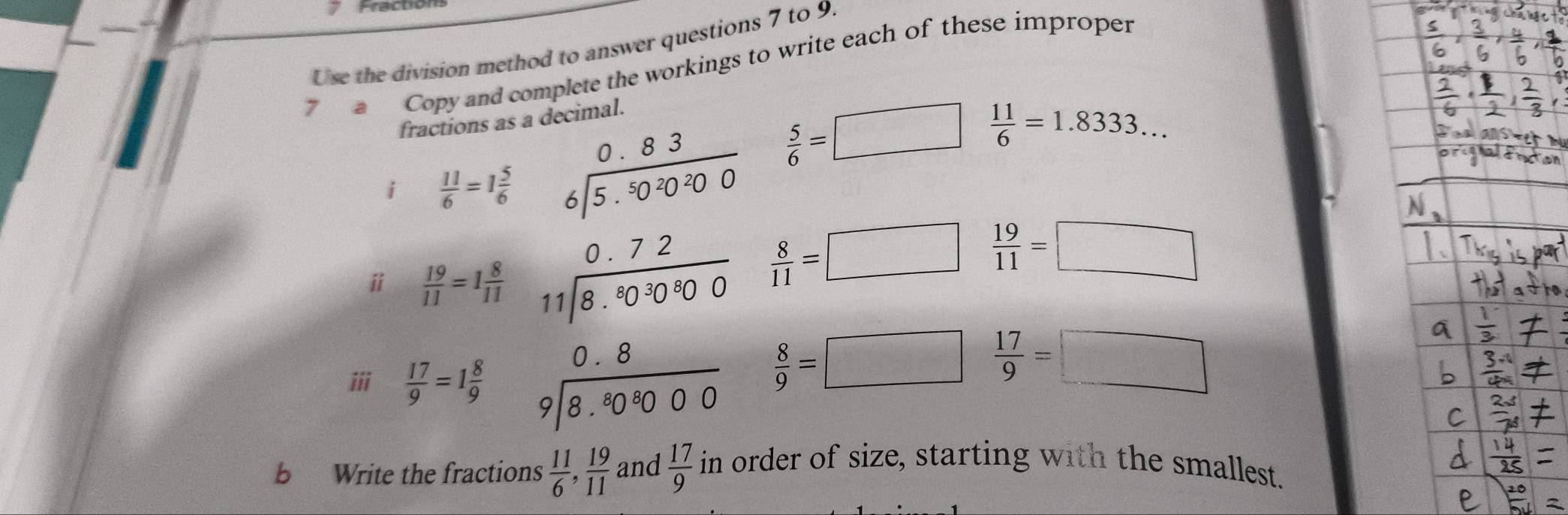 Use the division method to answer questions 7 to 9. 
7 a Copy and complete the workings to write each of these improper 
fractions as 
i  11/6 =1 5/6 
i  19/11 =1 8/11  beginarrayr □ □  * 2,2 wh^(□) hline □ endarray beginarrayr 2/ 3 □  □ -2 4encloselongdiv 7endarray =beginarrayr 2 -1 -1 hline 1 0+2 hline 1endarray
 5/6 =□  11/6 =1.8333...
 8/11 =□  19/11 =□
iii  17/9 =1 8/9 
 8/9 =□  17/9 =□
b Write the fractions  11/6 ,  19/11   17/9  in order of size, starting with the smallest.