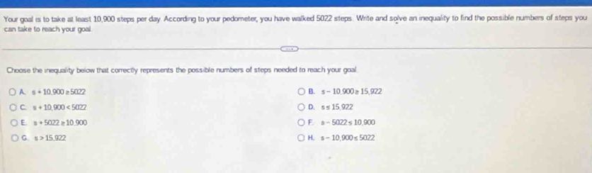 Your goal is to take at least 10,900 steps per day According to your pedometer, you have walked 5022 steps. Write and solve an inequality to find the possible numbers of steps you
can take to reach your goal
Choose the inequality below that correctly represents the possible numbers of steps needed to reach your goal
A. s+10.900≥ 5022 B. s-10.900≥ 15,922
C s+10.900<5022</tex>
D. s≤ 15.922
E. a+5022≥ 10.900 F s-5022≤ 10,900
G s>15.922
H. s-10.900≤ 5022