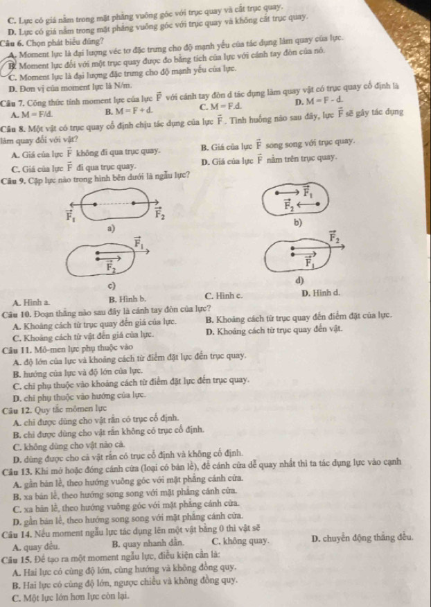 C. Lực cỏ giá nằm trong mặt phẳng vuông góc với trục quay và cắt trục quay.
D. Lực có giá nằm trong mặt phảng vuông góc với trục quay và không cất trục quay.
Câu 6. Chọn phát biểu đúng?
A. Moment lực là đại lượng véc tơ đặc trung cho độ mạnh yếu của tác dụng làm quay của lực.
B. Moment lực đối với một trục quay được đo bằng tích của lực với cánh tay đòn của nó.
C. Moment lực là đại lượng đặc trưng cho độ mạnh yếu của lực.
D. Đơn vị của moment lực là N/m.
Cầu 7. Công thức tính moment lực của lực vector F với cánh tay đòn đ tác dụng làm quay vật có trục quay cổ định lã
A. M=F/d. B. M=F+d. C. M=F.d. D. M=F-d.
Cầu 8. Một vật có trục quay cổ định chịu tác dụng của lực vector F. Tình huống não sau đây, lực vector F sẽ gây tác dụng
làm quay đổi với vật?
A. Giá của lực vector F không đi qua trục quay. B. Giá của lực vector F song song với trục quay.
C. Giá của lực vector F đi qua trục quay. D. Giá của lực vector F nằm trên trục quay.
Câu 9. Cập lực nào trong hình bên dưới là ngẫu lực?
vector F_1
vector F_2
vector F_1
vector F_2
a)
b)
vector F_1
vector F_2
vector F_2
vector F_1
c)
d)
A. Hinh a. B. Hình b. C. Hình c. D. Hinh d.
Cầu 10. Đoạn thăng nào sau đây là cánh tay đòn của lực?
A. Khoáng cách từ trục quay đến giá của lực. B. Khoảng cách từ trục quay đến điểm đặt của lực.
C. Khoàng cách từ vật đến giá của lực. D. Khoảng cách từ trục quay đến vật.
Câu 11. Mô-men lực phụ thuộc vào
A. độ lớn của lực và khoảng cách từ điểm đặt lực đến trục quay,
B. hướng của lực và độ lớn của lực.
C. chi phụ thuộc vào khoảng cách từ điểm đặt lực đến trục quay.
D. chỉ phụ thuộc vào hướng của lực.
Câu 12. Quy tắc mômen lực
A. chi được dùng cho vật răn có trục cổ định.
B. chi được dùng cho vật rấn không có trục cố định.
C. không dùng cho vật nào cả.
D. dùng được cho cà vật rắn có trục cổ định và không cố định.
Cầu 13. Khi mở hoặc đóng cánh cửa (loại có bản lề), để cánh cửa dễ quay nhất thì ta tác dụng lực vào cạnh
A. gần bản lễ, theo hướng vuỡng góc với mặt phẳng cánh cửa.
B. xa bán lễ, theo hướng song song với mặt phẳng cánh cửa.
C. xa bãn lễ, theo hướng vuông góc với mặt phăng cánh cửa.
D. gần bản lễ, theo hướng song song với mặt phẳng cánh cửa.
Cầu 14. Nếu moment ngẫu lực tác dụng lên một vật bằng 0 thì vật sẽ
A. quay đều. B. quay nhanh dần. C. không quay. D. chuyển động thắng đều
Cầu 15. Để tạo ra một moment ngẫu lực, điều kiện cần là:
A. Hai lực có cùng độ lớn, cùng hướng và không đồng quy.
B. Hai lực có cùng độ lớn, ngược chiều và không đồng quy.
C. Một lực lớn hơn lực còn lại.