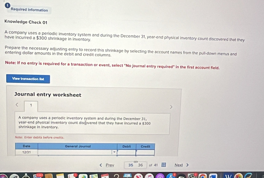 Required information 
Knowledge Check 01 
A company uses a periodic inventory system and during the December 31, year -end physical inventory count discovered that they 
have incurred a $300 shrinkage in inventory. 
Prepare the necessary adjusting entry to record this shrinkage by selecting the account names from the pull-down menus and 
entering dollar amounts in the debit and credit columns. 
Note: If no entry is required for a transaction or event, select "No journal entry required" in the first account field. 
View transaction list 
Journal entry worksheet 
1 
A company uses a periodic inventory system and during the December 31, 
year-end physical inventory count discovered that they have incurred a $300
shrinkage in inventory. 
Note: Enter debits before credits. 
Date General Journal Debil Credit 
12/31 
Prev 35 36 of 41 Next