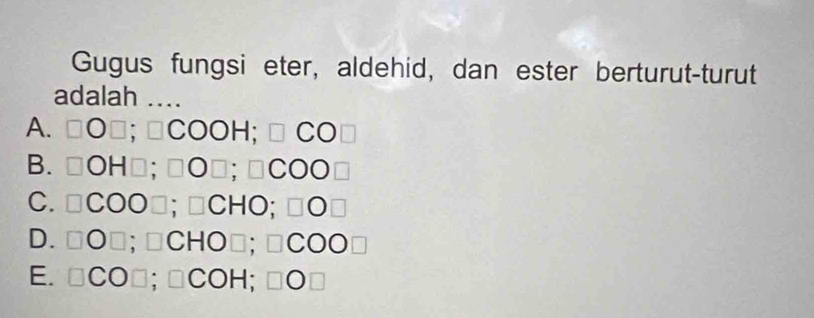 Gugus fungsi eter, aldehid, dan ester berturut-turut
adalah ....
A. □ O□; □ COOH; □ CO□
B. □ OH□; □ O□; □ COO□
C. □ COO□; □ CHO; □ O□
D. □ O□ ;□ CHO□; □ COO□
E. □ CO□; □ COH; □ O□