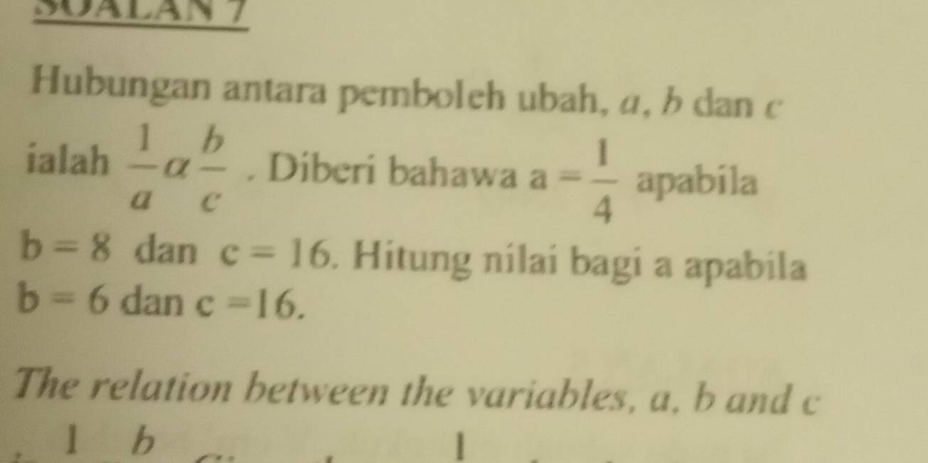 Soalan 7 
Hubungan antara pemboleh ubah, a, b dan c
ialah  1/a a b/c . Diberi bahawa a= 1/4  apabila
b=8 dan c=16. Hitung nilaí bagi a apabila
b=6 dan c=16. 
The relation between the variables, a, b and c
líb |