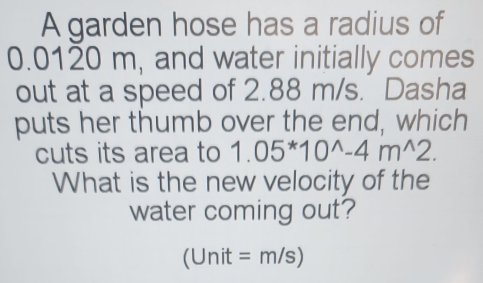 A garden hose has a radius of
0.0120 m, and water initially comes 
out at a speed of 2.88 m/s. Dasha 
puts her thumb over the end, which 
cuts its area to 1.05^*10^(wedge)-4m^(wedge)2. 
What is the new velocity of the 
water coming out? 
(Unit =n n/s)