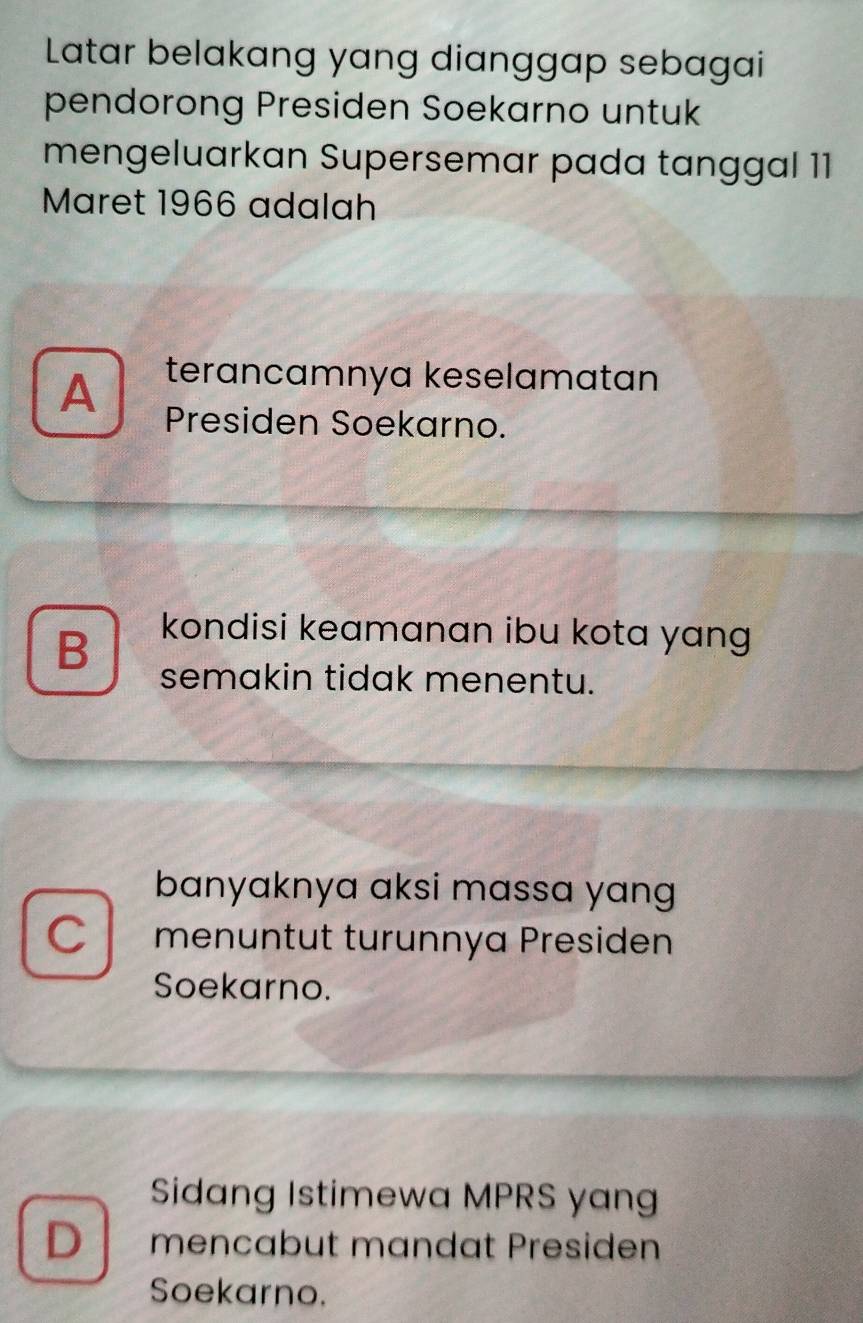 Latar belakang yang dianggap sebagai
pendorong Presiden Soekarno untuk
mengeluarkan Supersemar pada tanggal 11
Maret 1966 adalah
terancamnya keselamatan
A Presiden Soekarno.
B kondisi keamanan ibu kota yang 
semakin tidak menentu.
banyaknya aksi massa yang 
C menuntut turunnya Presiden
Soekarno.
Sidang Istimewa MPRS yang
D mencabut mandat Presiden
Soekarno.