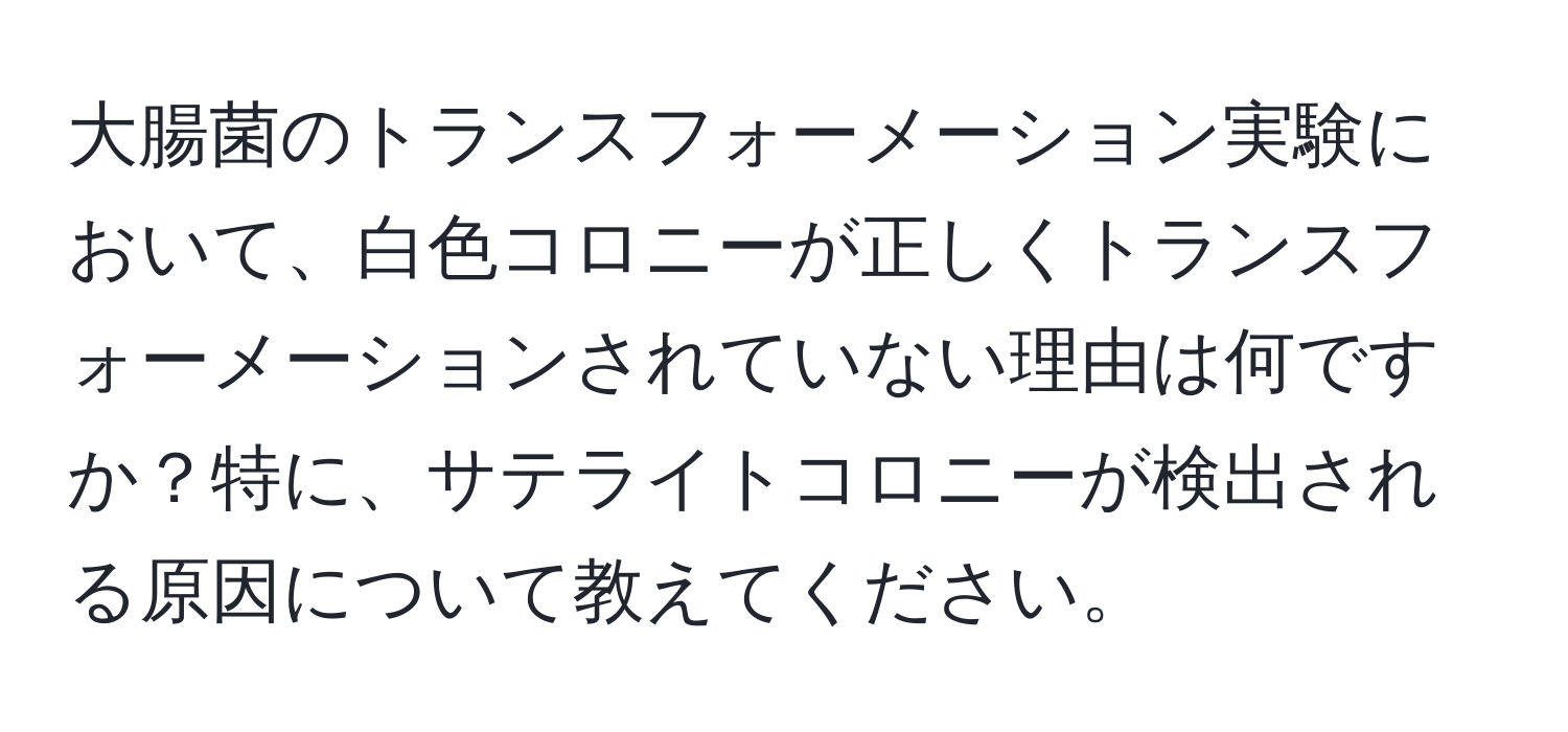 大腸菌のトランスフォーメーション実験において、白色コロニーが正しくトランスフォーメーションされていない理由は何ですか？特に、サテライトコロニーが検出される原因について教えてください。