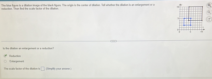 The blue figure is a dilation image of the black figure. The origin is the center of dilation. Tell whether the dilation is an enlargement or a 
reduction. Then find the scale factor of the dilation
ls the dilation an enlargement or a reduction?
Reduction
Enlargement
The scale factor of the dilation is □. (Simplify your answer.)