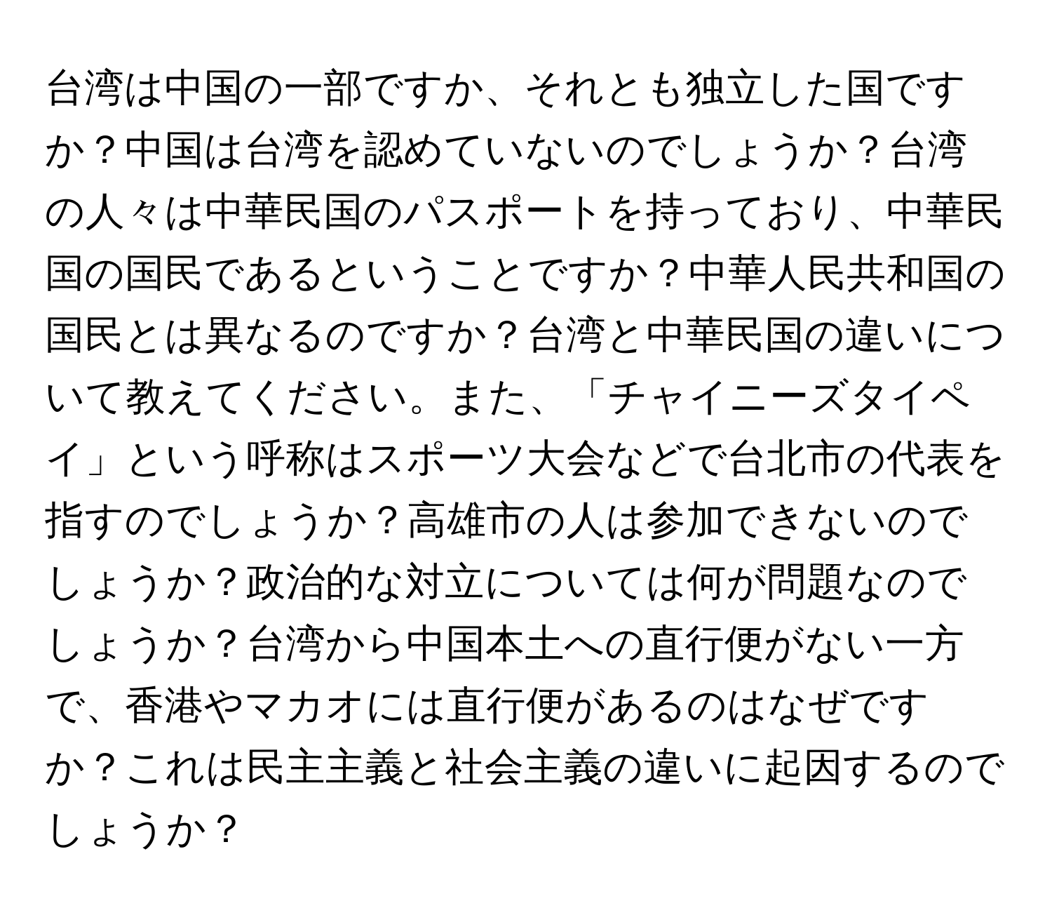 台湾は中国の一部ですか、それとも独立した国ですか？中国は台湾を認めていないのでしょうか？台湾の人々は中華民国のパスポートを持っており、中華民国の国民であるということですか？中華人民共和国の国民とは異なるのですか？台湾と中華民国の違いについて教えてください。また、「チャイニーズタイペイ」という呼称はスポーツ大会などで台北市の代表を指すのでしょうか？高雄市の人は参加できないのでしょうか？政治的な対立については何が問題なのでしょうか？台湾から中国本土への直行便がない一方で、香港やマカオには直行便があるのはなぜですか？これは民主主義と社会主義の違いに起因するのでしょうか？