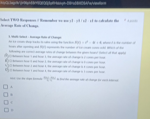 FAlpQL5egclb1jir06ph55tY0QEQGj5pflHkkivyh=D8Hx38lKO5AFw/viewform
Select TWO Responses // Remember we use y2-y1/x2-x1 to calculate the 4 poids
Average Rate of Change.
3. Multi-Select - Average Rate of Change:
An ice cream shop tracks its sales using the function B(t)=t^2-4t+6 ), where I is the number of
hours after opening and S(t) represents the number of ice cream cones sold. Which of the
following are correct average rates of change between the given hours? (Select all that apply)
() □ Between hour 1 and hour 3, the average rate of change is 2 cones per hour.
6) □ Between hour 0 and hour 2, the average rate of change is 0 cones per hour.
() □ Between hour 2 and hour 4, the average rate of change is 4 cones per hour.
D) □ Between hour 1 and hour 4, the average rate of change is 3 cones per hour
Hint: Use the slope formula frac 8(t_1)-9(t_2)t_1-t_2 to find the average rate of change for each interval.
A
B
C
D