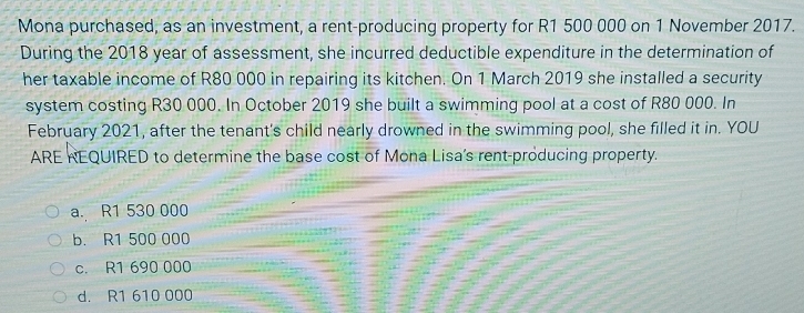 Mona purchased, as an investment, a rent-producing property for R1 500 000 on 1 November 2017.
During the 2018 year of assessment, she incurred deductible expenditure in the determination of
her taxable income of R80 000 in repairing its kitchen. On 1 March 2019 she installed a security
system costing R30 000. In October 2019 she built a swimming pool at a cost of R80 000. In
February 2021, after the tenant's child nearly drowned in the swimming pool, she filled it in. YOU
ARE REQUIRED to determine the base cost of Mona Lisa's rent-producing property.
a R1 530 000
b. R1 500 000
c. R1 690 000
d. R1 610 000