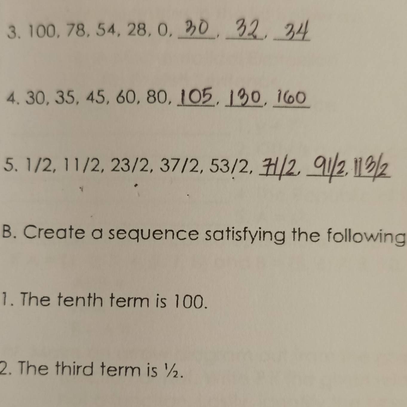 100, 78, 54, 28, 0,_ 
_ 
_ 
4. 30, 35, 45, 60, 80,_ 
. _ 
_. 
5. 1/2, 11/2, 23/2, 37/2, 53/2,_ 
__, 
B. Create a sequence satisfying the following 
1. The tenth term is 100. 
2. The third term is ½.