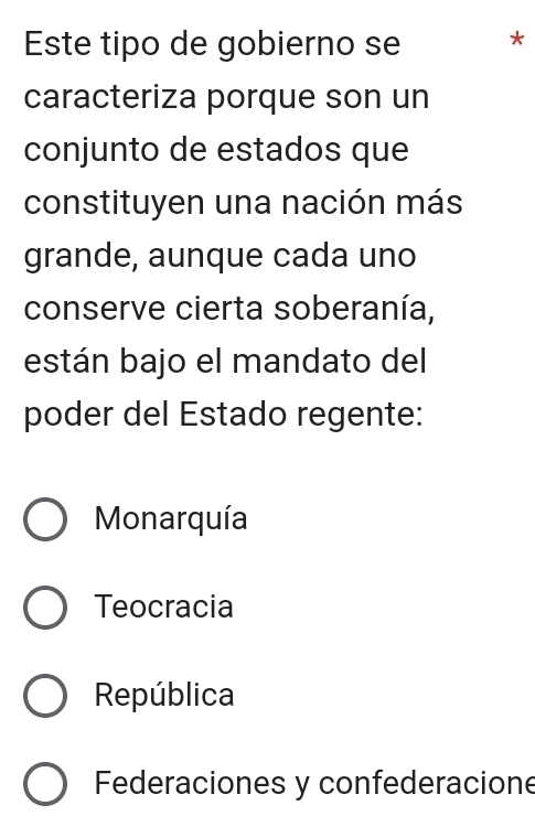 Este tipo de gobierno se *
caracteriza porque son un
conjunto de estados que
constituyen una nación más
grande, aunque cada uno
conserve cierta soberanía,
están bajo el mandato del
poder del Estado regente:
Monarquía
Teocracia
República
Federaciones y confederacione