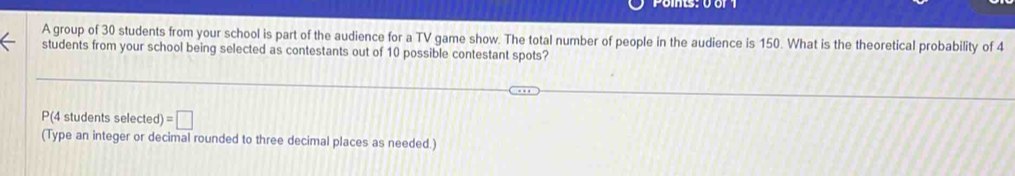 A group of 30 students from your school is part of the audience for a TV game show. The total number of people in the audience is 150. What is the theoretical probability of 4
students from your school being selected as contestants out of 10 possible contestant spots?
P(4 students selected) =□
(Type an integer or decimal rounded to three decimal places as needed.)