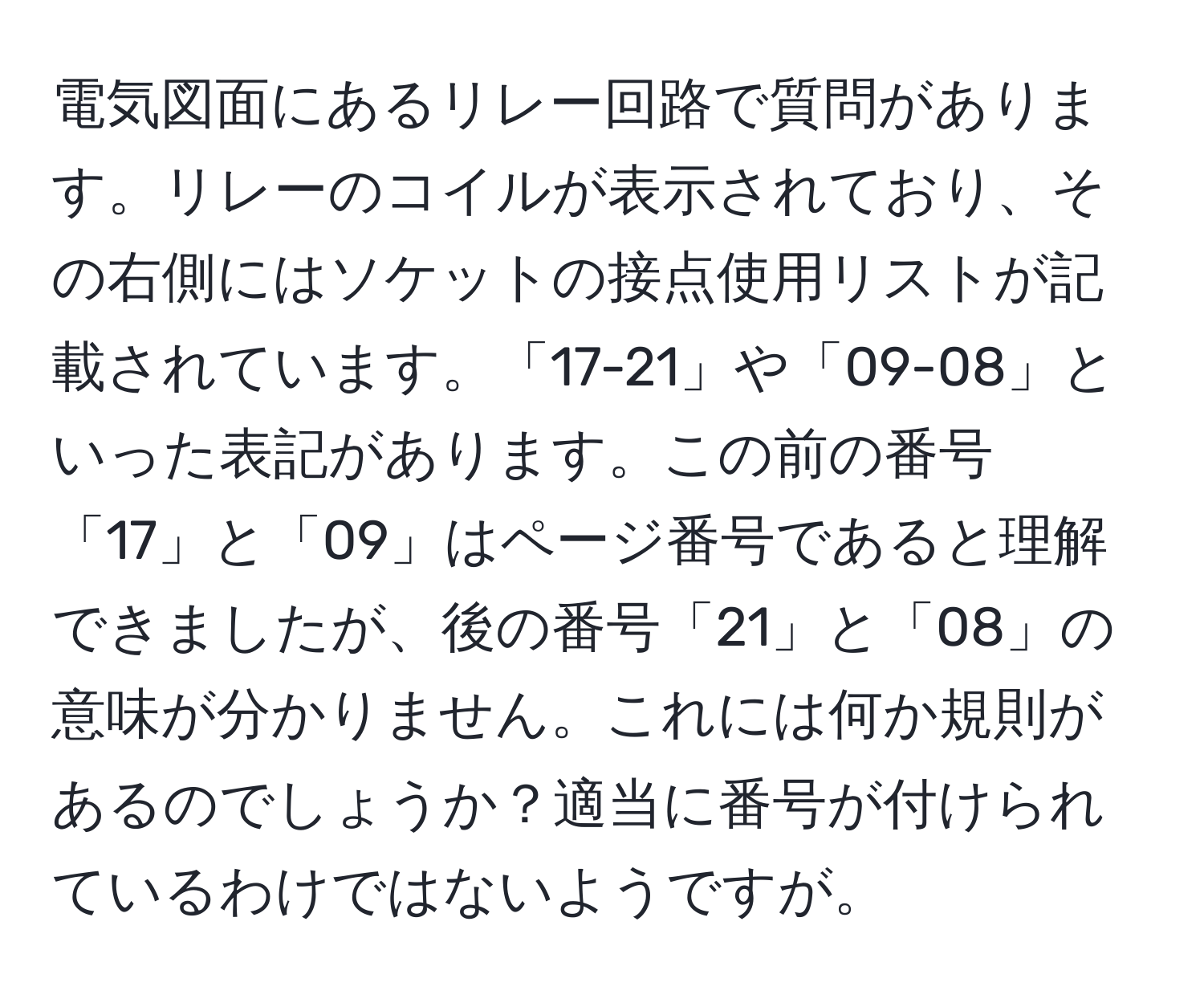 電気図面にあるリレー回路で質問があります。リレーのコイルが表示されており、その右側にはソケットの接点使用リストが記載されています。「17-21」や「09-08」といった表記があります。この前の番号「17」と「09」はページ番号であると理解できましたが、後の番号「21」と「08」の意味が分かりません。これには何か規則があるのでしょうか？適当に番号が付けられているわけではないようですが。