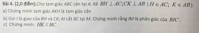 (2,0 điểm).Cho tam giác ABC cân tại A. Kẻ BH⊥ AC; CK⊥ AB(H∈ AC; K∈ AB). 
a) Chứng minh tam giác AKH là tam giác cân 
b) Gọi / là giao của BH và CK; A/ cắt BC tại M. Chứng minh rằng / M là phân giác của BIC . 
c) Chứng minh: HKparallel BC.