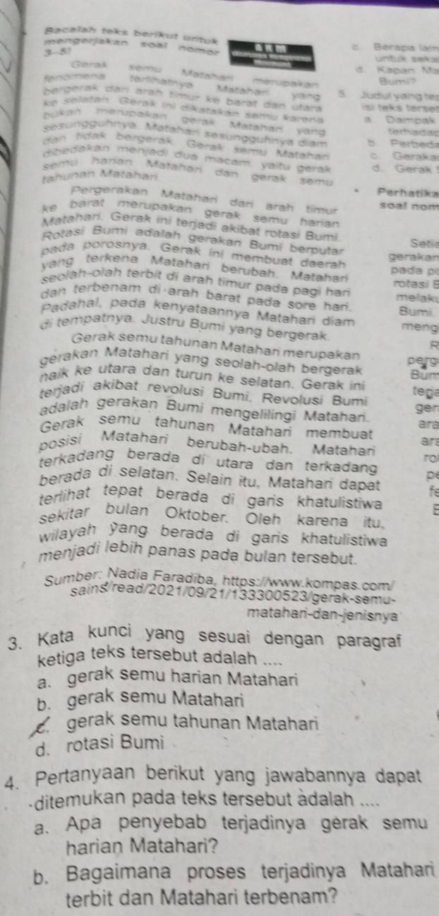 Bacalah teks berikut urtuk
mengerjakan soal nomor c. Berapa lam
3- 5! unfuk sekal
Gerak d. Kapan Ma
Matation merupakán
Bum
fnomena terlihatnya Matahar yang 5. Judul yang ter
bergerak darí äräh timür ke barät dan utara isi teks terset
ke selatán Gerak ini dikatakán semų karena a Dampak
bukan merupakan gerak Matahan yand
sesunggühnya. Matahari sesunggühnya diam b Perbed terhadac
dan tidak bergerak. Gerak semu Matahan c. Garakar
dibedakán menjadi dua macam yaitu gera d. Gerak 
semu harian Mafañari dan gerak semu
tahunan Matahan
Perhatika
Pergerakan Matáhani dani arah timur
soal nom
ke barat merupakan gerak semu harian 
Matahari. Gerak ini terjadi akibat rotasi Bumi
Rotasi Bumi adalah gerakan Bumi berputar Setie
pada porosnya. Gérak iní membuat daerah
gerakan
yang terkena Matahari berubah. Matahan pada p
seolah-olah terbit di arah timur pada pagi han rotasi B
dan terbenam di arah barat pada sore har . melaki
Padahal, pada kenyataannya Matahari diam Bumi
di tempatnya. Justru Bumi yang bergerak. meng
R
Gerak semu tahunan Matahan merupakan
gerakan Matahari yang seolah-olah bergerak perg Bum
naik ke utara dan turun ke selatan. Gerak ini
terjadi akibat revolusi Bumi, Revoļusi Bumi tega
ger
adalah gerakan Bumi mengelilingi Matahan.
Gerak semu tahunan Matahan membuat ara
ar
posisi Matahari berubah-ubah. Matahari ro
terkadang berada di utara dan terkadang p
berada di selatan. Selain itu, Matahan dapat fe
terlihat tepat berada di garis khatulistiwa
sekitar bulan Oktober. Oleh karena itu,
wilayah yang berada di garis khatulistiwa
menjadi lebih panas pada bulan tersebut.
Sumber: Nadia Faradiba, https://www.kompas.com/
sains/read/2021/09/21/133300523/gerak-semu-
matahari-dan-jenisnya
3. Kata kunci yang sesuai dengan paragraf
ketiga teks tersebut adalah ....
a. gerak semu harian Matahari
b. gerak semu Matahari
gerak semu tahunan Matahari
d. rotasi Bumi
4. Pertanyaan berikut yang jawabannya dapat
ditemukan pada teks tersebut àdalah ....
a. Apa penyebab terjadinya gérak semu
harian Matahari?
b. Bagaimana proses terjadinya Matahari
terbit dan Matahari terbenam?