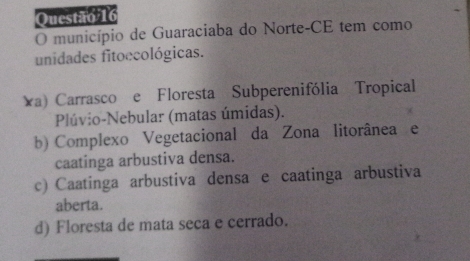 município de Guaraciaba do Norte-CE tem como
unidades fitoccológicas.
a) Carrasco e Floresta Subperenifólia Tropical
Plúvio-Nebular (matas úmidas).
b) Complexo Vegetacional da Zona litorânea e
caatinga arbustiva densa.
c) Caatinga arbustiva densa e caatinga arbustiva
aberta.
d) Floresta de mata seca e cerrado.