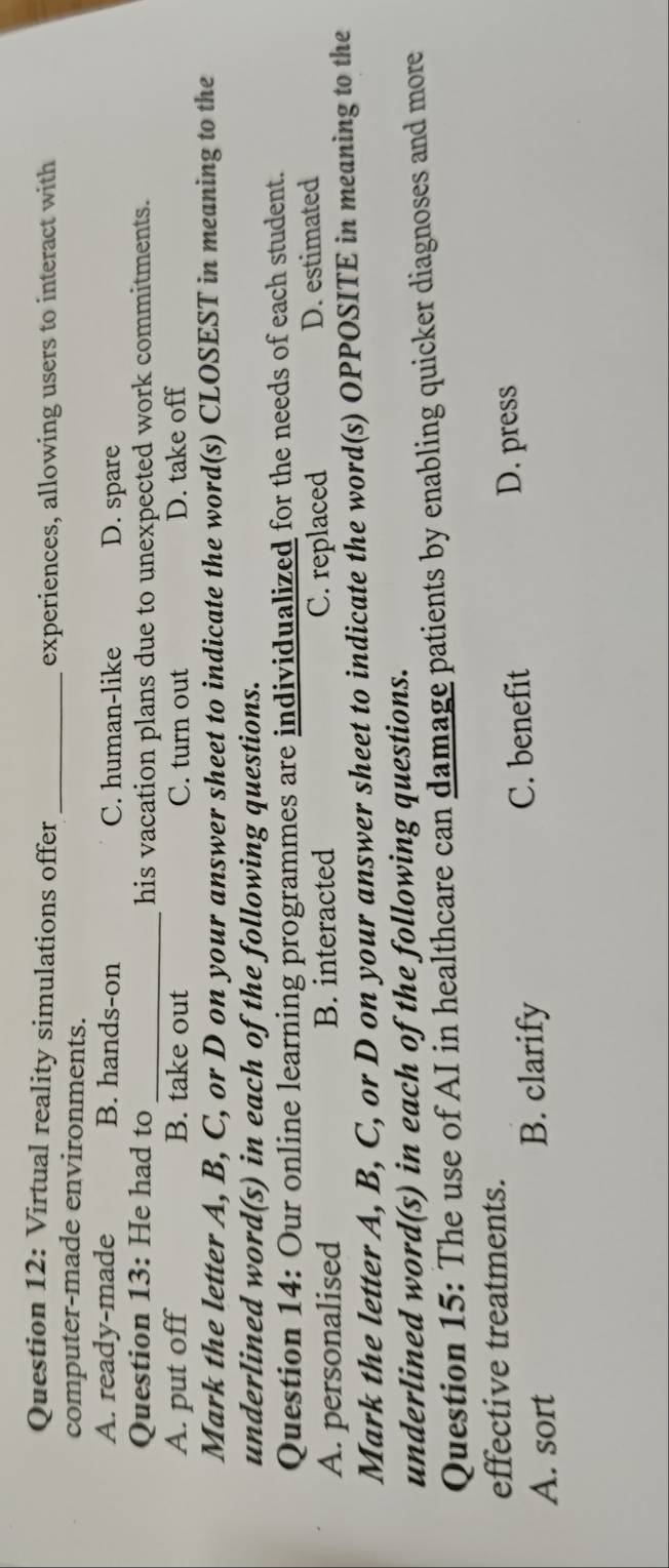 Virtual reality simulations offer_
experiences, allowing users to interact with
computer-made environments.
A. ready-made B. hands-on C. human-like D. spare
Question 13: He had to_ his vacation plans due to unexpected work commitments.
A. put off B. take out C. turn out D. take off
Mark the letter A, B, C, or D on your answer sheet to indicate the word(s) CLOSEST in meaning to the
underlined word(s) in each of the following questions.
Question 14: Our online learning programmes are individualized for the needs of each student.
A. personalised B. interacted C. replaced D. estimated
Mark the letter A, B, C, or D on your answer sheet to indicate the word(s) OPPOSITE in meaning to the
underlined word(s) in each of the following questions.
Question 15: The use of AI in healthcare can damage patients by enabling quicker diagnoses and more
effective treatments.
A. sort B. clarify
C. benefit D. press