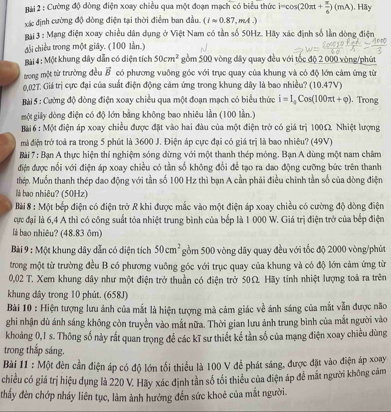 Cường độ dòng điện xoay chiều qua một đoạn mạch có biểu thức i=cos (20π t+ π /6 )(mA). Hãy
xác định cường độ dòng điện tại thời điểm ban đầu. (iapprox 0.87,mA.)
Bài 3 : Mạng điện xoay chiều dân dụng ở Việt Nam có tần số 50Hz. Hãy xác định số lần dòng điện
đổi chiều trong một giây. (100 lần.)
Bài 4 : Một khung dây dẫn có diện tích 50cm^2 gồm 500 vòng dây quay đều với tốc độ 2 000 vòng/phút
trong một từ trường đều vector B có phương vuông góc với trục quay của khung và có độ lớn cảm ứng từ
0,02T. Giá trị cực đại của suất điện động cảm ứng trong khung dây là bao nhiều? (10.47V)
Bài 5 : Cường độ dòng điện xoay chiều qua một đoạn mạch có biểu thức i=I_0Cos(100π t+varphi ). Trong
một giây dòng điện có độ lớn bằng không bao nhiêu lần (100 lần.)
Bài 6 : Một điện áp xoay chiều được đặt vào hai đàu của một điện trở có giá trị 100Ω. Nhiệt lượng
mà điện trở toả ra trong 5 phút là 3600 J. Điện áp cực đại có giá trị là bao nhiêu? (49V)
Bài 7 : Bạn A thực hiện thí nghiệm sóng dừng với một thanh thép mỏng. Bạn A dùng một nam châm
điện được nối với điện áp xoay chiều có tần số không đổi để tạo ra dao động cưỡng bức trên thanh
thép. Muốn thanh thép dao động với tần số 100 Hz thì bạn A cần phải điều chỉnh tần số của dòng điện
là bao nhiêu? (50Hz)
Bài 8 : Một bếp điện có điện trở R khi được mắc vào một điện áp xoay chiều có cường độ dòng điện
cực đại là 6,4 A thì có công suất tỏa nhiệt trung bình của bếp là 1 000 W. Giá trị điện trở của bếp điện
là bao nhiêu? (48.83 ôm)
Bài 9 : Một khung dây dẫn có diện tích 50cm^2 gồm 500 vòng dây quay đều với tốc độ 2000 vòng/phút
trong một từ trường đều B có phương vuông góc với trục quay của khung và có độ lớn cảm ứng từ
0,02 T. Xem khung dây như một điện trở thuần có điện trở 50Ω. Hãy tính nhiệt lượng toả ra trên
khung dây trong 10 phút. (658J)
Bài 10 : Hiện tượng lưu ảnh của mắt là hiện tượng mà cảm giác về ánh sáng của mắt vẫn được não
ghi nhận dù ánh sáng không còn truyền vào mắt nữa. Thời gian lưu ảnh trung bình của mắt người vào
khoảng 0,1 s. Thông số này rất quan trọng để các kĩ sư thiết kế tần số của mạng điện xoay chiều dùng
trong thắp sáng.
Bài 11 : Một đèn cần điện áp có độ lớn tối thiểu là 100 V để phát sáng, được đặt vào điện áp xoay
chiều có giá trị hiệu dụng là 220 V. Hãy xác định tần số tối thiểu của điện áp để mắt người không cảm
thấy đèn chớp nháy liên tục, làm ành hưởng đến sức khoẻ của mắt người.