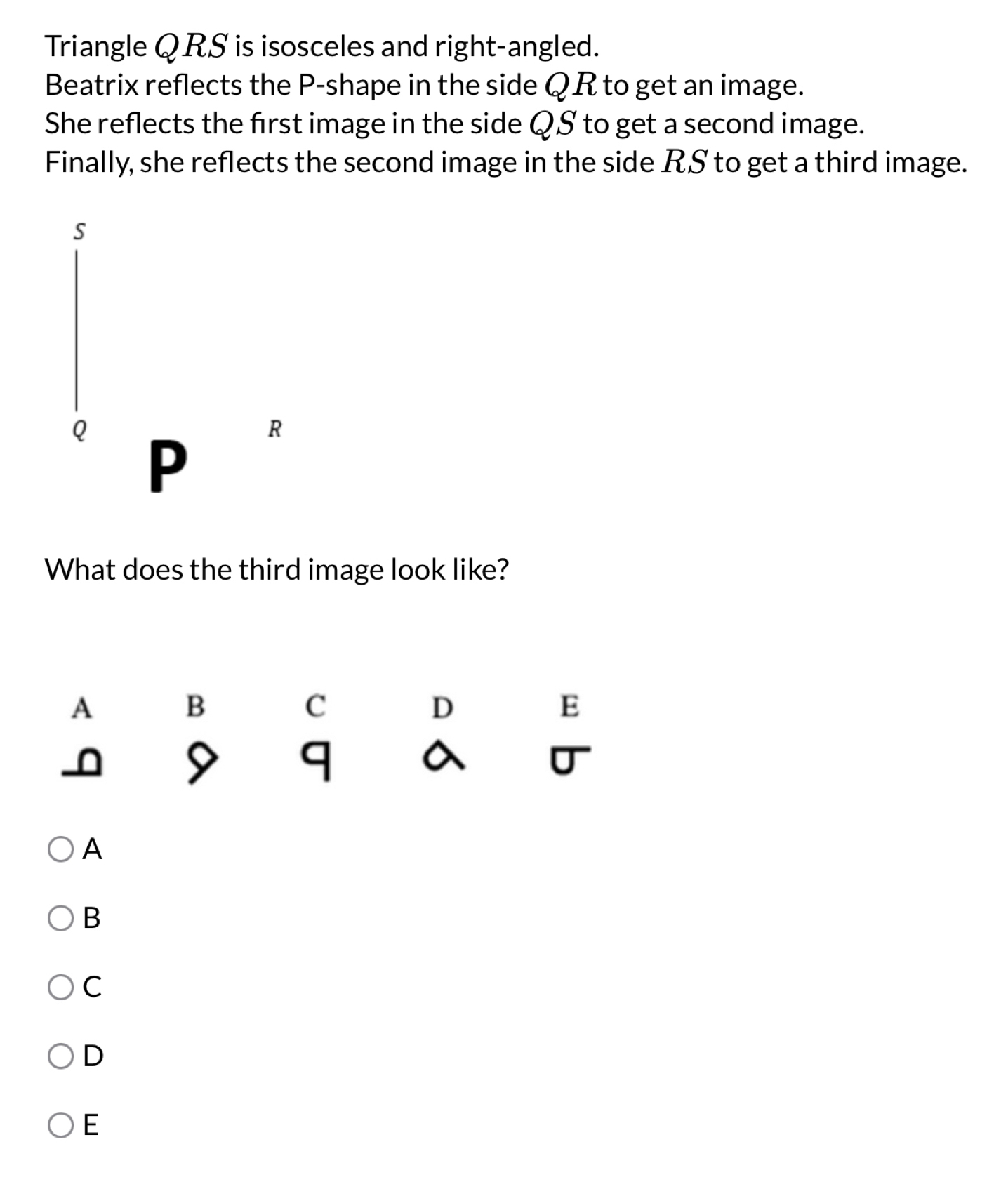 Triangle QRS is isosceles and right-angled.
Beatrix reflects the P -shape in the side QR to get an image.
She reflects the first image in the side QS to get a second image.
Finally, she reflects the second image in the side RS to get a third image.
s
Q P
R
What does the third image look like?
A
B
C
D
E
0 9 q a U
A
B
C
D
E