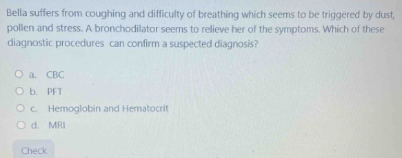 Bella suffers from coughing and difficulty of breathing which seems to be triggered by dust,
pollen and stress. A bronchodilator seems to relieve her of the symptoms. Which of these
diagnostic procedures can confirm a suspected diagnosis?
a. CBC
b. PFT
c. Hemoglobin and Hematocrit
d. MRI
Check