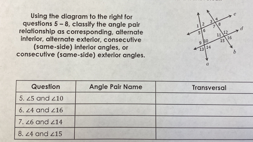 Using the diagram to the right for
questions 5 - 8, classify the angle pair 
relationship as corresponding, alternate 
interior, alternate exterior, consecutive 
(same-side) interior angles, or 
consecutive (same-side) exterior angles.