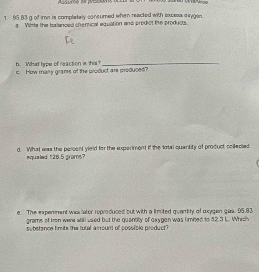 ed oter wise 
1 95.83 g of iron is completely consumed when reacted with excess oxygen. 
a. Write the balanced chemical equation and predict the products. 
b. What type of reaction is this?_ 
c How many grams of the product are produced? 
d. What was the percent yield for the experiment if the total quantity of product collected 
equaled 126.5 grams? 
e. The experiment was later reproduced but with a limited quantity of oxygen gas, 95.83
grams of iron were still used but the quantity of oxygen was limited to 52.3 L. Which 
substance limits the total amount of possible product?