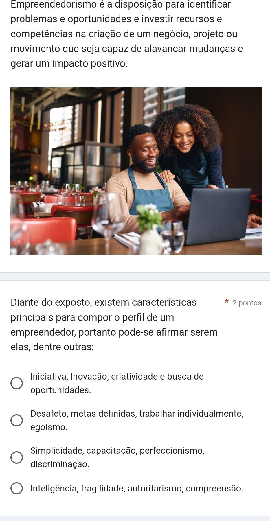 Empreendedorismo é a disposição para identificar
problemas e oportunidades e investir recursos e
competências na criação de um negócio, projeto ou
movimento que seja capaz de alavancar mudanças e
gerar um impacto positivo.
Diante do exposto, existem características * 2 pontos
principais para compor o perfil de um
empreendedor, portanto pode-se afirmar serem
elas, dentre outras:
Iniciativa, Inovação, criatividade e busca de
oportunidades.
Desafeto, metas definidas, trabalhar individualmente,
egoísmo.
Simplicidade, capacitação, perfeccionismo,
discriminação.
Inteligência, fragilidade, autoritarismo, compreensão.