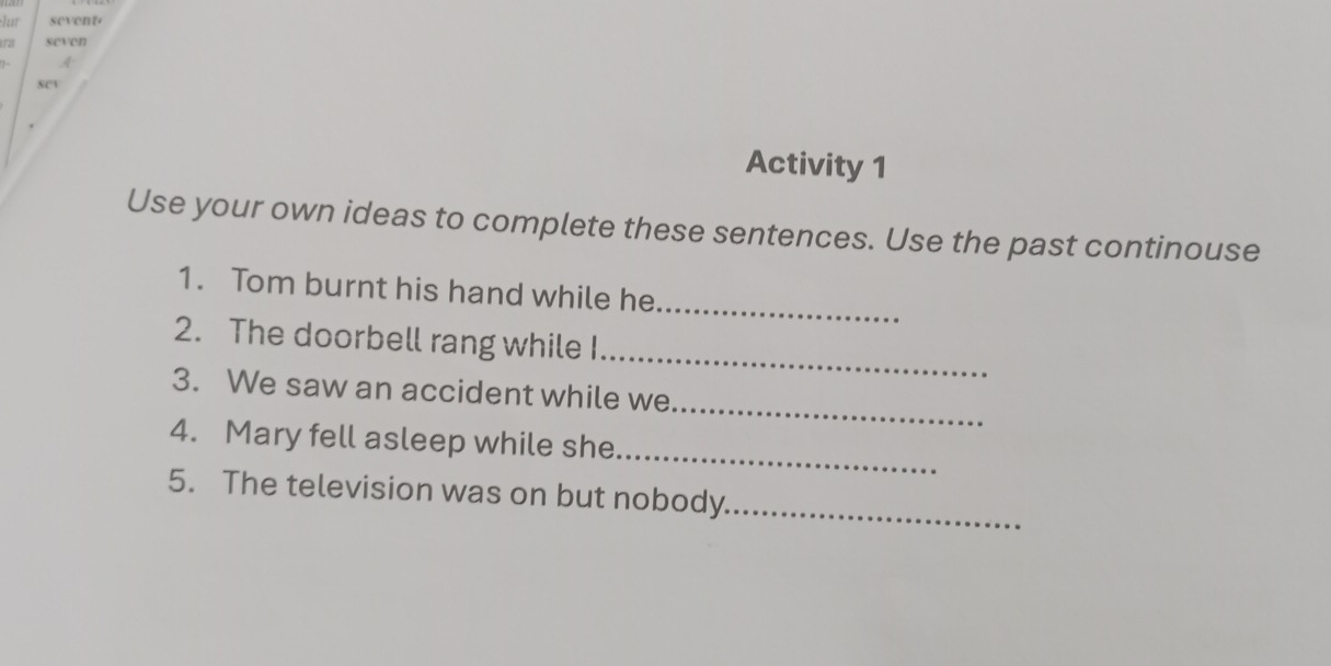 lur sevent 
seven 
A 
Activity 1 
Use your own ideas to complete these sentences. Use the past continouse 
1. Tom burnt his hand while he_ 
2. The doorbell rang while I 
_ 
_ 
3. We saw an accident while we 
_ 
4. Mary fell asleep while she 
5. The television was on but nobody_