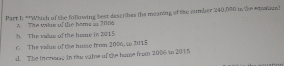 Which of the following best describes the meaning of the number 240,000 in the equation?
a. The value of the home in 2006
b. The value of the home in 2015
c. The value of the home from 2006, to 2015
d. The increase in the value of the home from 2006 to 2015