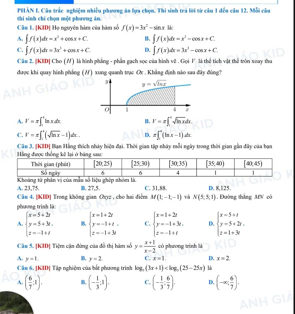 PHÀN I. Câu trắc nghiệm nhiều phương án lựa chọn. Thí sinh trả lời từ câu 1 đến câu 12. Mỗi câu
thí sinh chỉ chọn một phương án.
Câu 1. [KID] Họ nguyên hàm của hàm số f(x)=3x^2-sin x là:
A. ∈t f(x)dx=x^3+cos x+C. ∈t f(x)dx=x^3-cos x+C.
B.
C. ∈t f(x)dx=3x^3+cos x+C. D. ∈t f(x)dx=3x^3-cos x+C.
Câu 2. [KID] Cho (H) là hình phẵng - phần gạch sọc của hình vẽ . Gọi V là thể tích vật thể tròn xoay thu
được khi quay hình phẳng (H) xung quanh trục Ox . Khẳng định nào sau đây đúng?
A. V=π ∈t _1^(4ln x.dx. V=π ∈t _1^4sqrt ln x)dx.
B.
C. V=π ∈t _1^(4(sqrt ln x)-1)dx.. π ∈t _1^(4(ln x-1).dx.
D.
Câu 3. [KID] Bạn Hằng thích nhảy hiện đại. Thời gian tập nhảy mỗi ngày trong thời gian gần đây của bạn
Hằng được thống kê lại ở bảng sau:
Khoảng tứ phân vị của mẫu số liệu ghép nhóm là.
A. 23,75. B. 27,5. C. 31,88. D. 8,125.
Câu 4. [KID] Trong không gian Oxyz , cho hai điểm M(1;-1;-1) và N(5;5;1). Đường thắng MN có
phương trình là:
A. beginarray)l x=5+2t y=5+3t. z=-1+tendarray. B. beginarrayl x=1+2t y=-1+t. z=-1+3tendarray. C. beginarrayl x=1+2t y=-1+3t. z=-1+tendarray. D. beginarrayl x=5+t y=5+2t. z=1+3tendarray.
Câu 5. [KID] Tiệm cận đứng của đồ thị hàm số y= (x+1)/x-2  có phương trình là
A. y=1. B. y=2. C. x=1. D. x=2.
Câu 6. [KID] Tập nghiệm của bất phương trình log _5(3x+1) là
A. ( 6/7 ;1). (- 1/3 ;1). (- 1/3 ; 6/7 ). (-∈fty ; 6/7 ).
B.
C.
D.