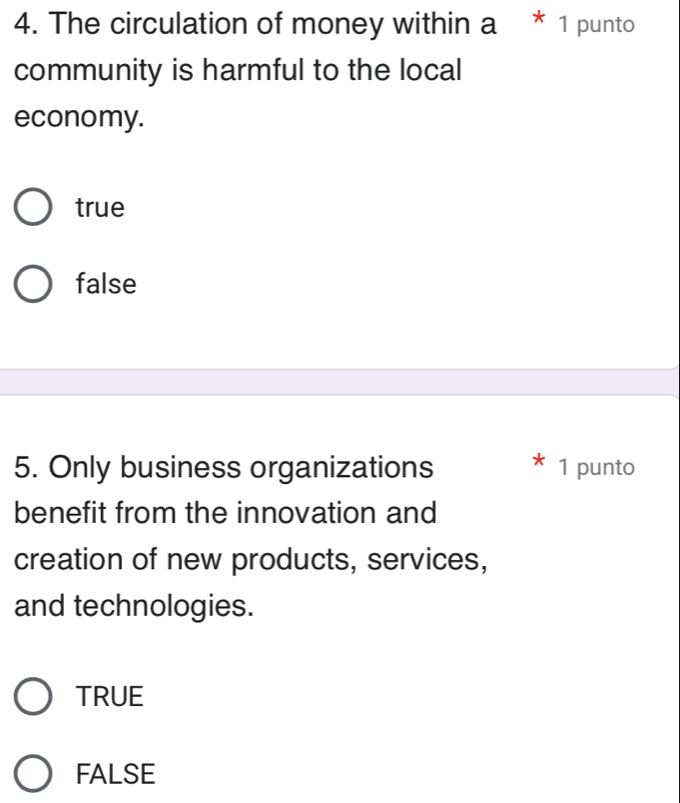 The circulation of money within a * 1 punto
community is harmful to the local
economy.
true
false
5. Only business organizations 1 punto
benefit from the innovation and
creation of new products, services,
and technologies.
TRUE
FALSE