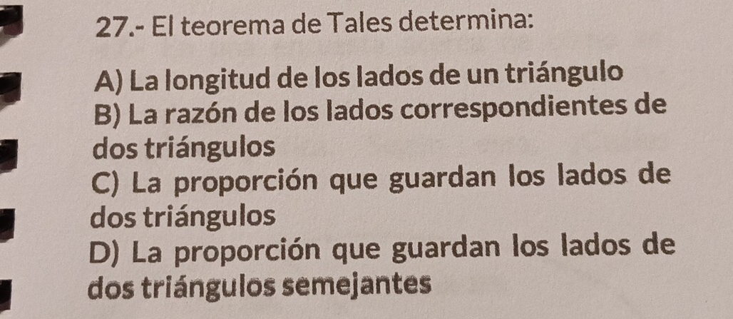 27.- El teorema de Tales determina:
A) La longitud de los lados de un triángulo
B) La razón de los lados correspondientes de
dos triángulos
C) La proporción que guardan los lados de
dos triángulos
D) La proporción que guardan los lados de
dos triángulos semejantes