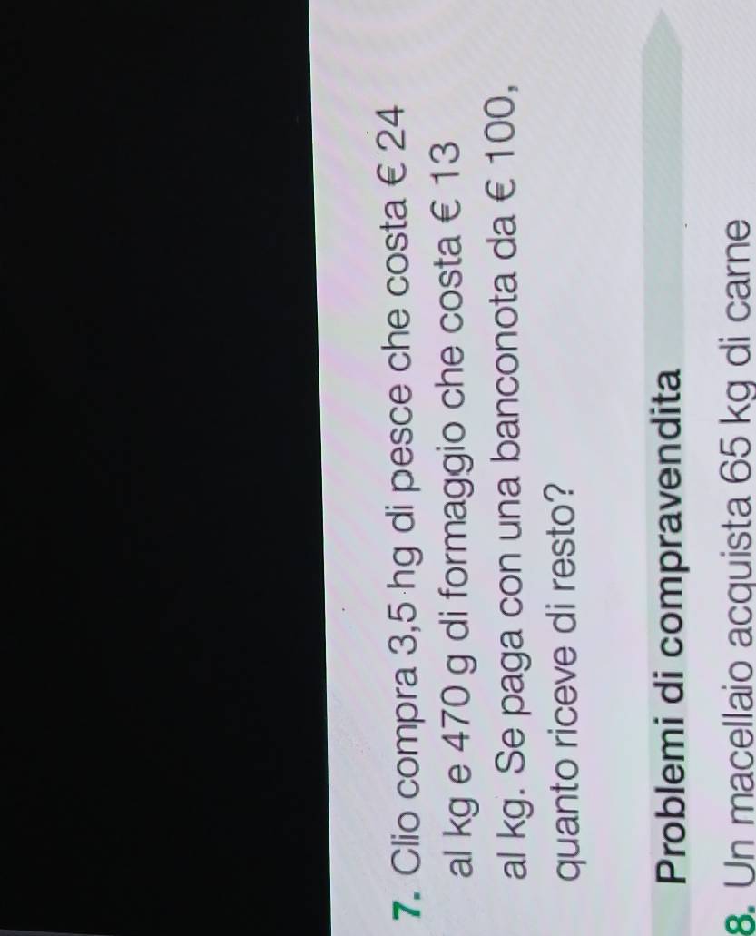 Clio compra 3,5 hg di pesce che costa € 24
al kg e 470 g di formaggio che costa € 13
al kg. Se paga con una banconota da € 100, 
quanto riceve di resto? 
Problemi di compravendita 
8. Un macellaio acquista 65 kg di carne