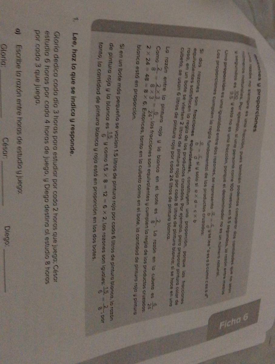 soes y proporciones
núreros notus
una razón na siempre es una fracción, pues también podemos comparar dos contidades que no sean
Por ejemplo, si una persona corre 100 metros en 9,5 segundas, la razón entre metros
y segundos es  100/9.5  y esta no es una fracción, porque el denominador no es un número natural.
Una proporción es una igualdad entre dos razones, se represento  q/b = c/d  se lee "a es à à como c es a c°
Las proporciones cumplen la regía fundamental de los productos cruzados:
 a/b = c/d  sì y solo sì a* d=c* b
Sl dos razanes son fracciones equivalentes, constituyen una proporción, porque las fracciones
equivalentes satisfacen la regla de los productos cruzados. Por ejemplo, para preparar pinturo color de
rasa, en un bote se vierten 2 litros de pintura roja por cada 8 litros de pintura blanca; sí se hace en una
cubeta, se usan 6 lítros de pintura roja por cada 24 litros de pintura blanca.
La razón entre la pintura roja y la blanca en el bote es  2/8 . La razón en la cubeta es  6/24 .
Como  2/8 = (2* 3)/8* 3 = 6/24  , las fracciones son equivalentes y cumplen la regía de los productos cruzados:
2* 24=48=8* 6. Entonces, tanto en la cubeta como en el bote, la cantidad de pintura roja y pintura
blanca está en proporción.
Si en un bote más pequeño se vacían 1.5 litros de pintura roja por cada 6 litros de pintura blanca, la razón
de pintura roja y la blanca es  (1.5)/6  y como 1.5* 8=12=6* 2 , las razones son iguales:  15/6 = 2/8  por
tanto, la cantidad de pintura blanca y roja está en proporción en los dos botes.
1. Lee, haz to que se indica y responde.
Gloría dedica cada día 3 horas para estudiar por cada 2 horas que juega; César
estudía 6 horas por cada 4 horas de juego, y Diego destina al estudio 8 horas
por cada 3 que juega.
a)  Escribe la razón entre horas de estudio y juego:
Gloria: _César:_ Diego:_