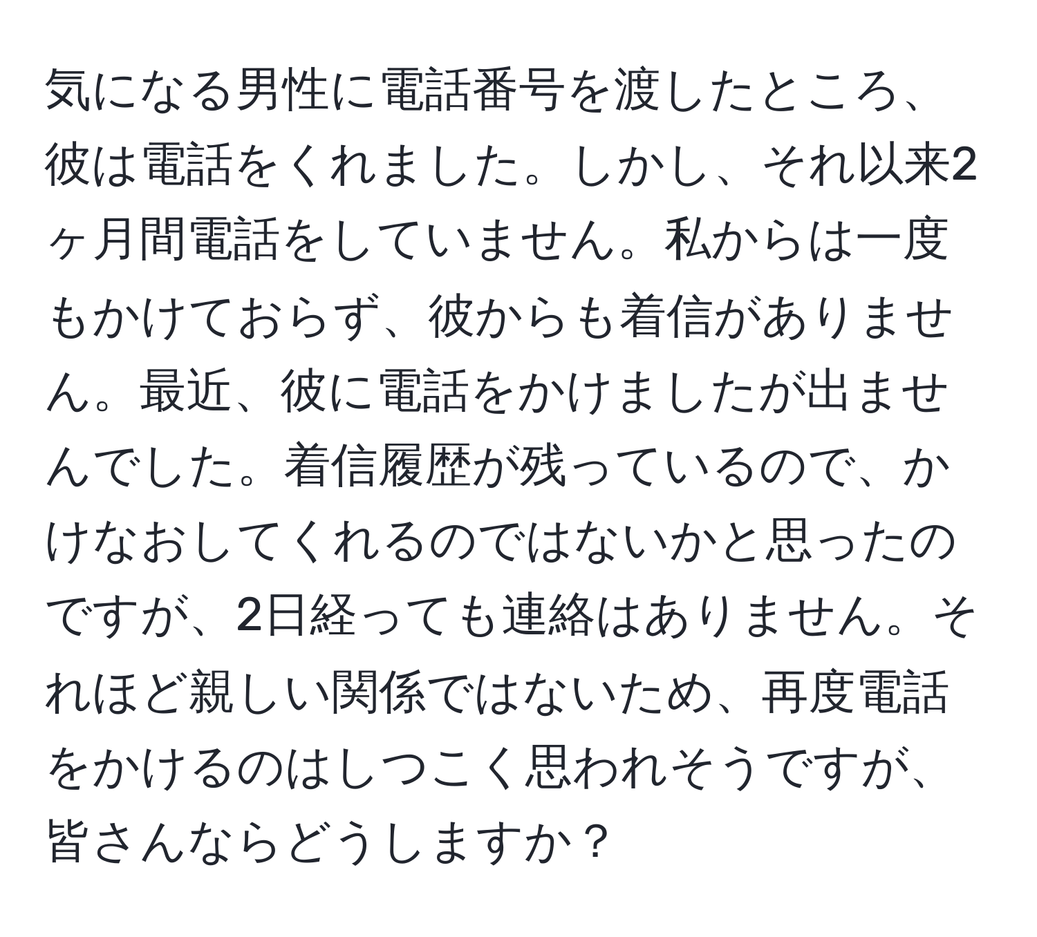 気になる男性に電話番号を渡したところ、彼は電話をくれました。しかし、それ以来2ヶ月間電話をしていません。私からは一度もかけておらず、彼からも着信がありません。最近、彼に電話をかけましたが出ませんでした。着信履歴が残っているので、かけなおしてくれるのではないかと思ったのですが、2日経っても連絡はありません。それほど親しい関係ではないため、再度電話をかけるのはしつこく思われそうですが、皆さんならどうしますか？