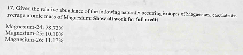 Given the relative abundance of the following naturally occurring isotopes of Magnesium, calculate the 
average atomic mass of Magnesium: Show all work for full credit 
Magnesium- 24: 78.73%
Magnesium- 25: 10.10%
Magnesium- 26: 11.17%
