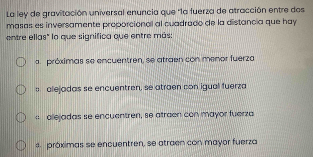 La ley de gravitación universal enuncia que “la fuerza de atracción entre dos
masas es inversamente proporcional al cuadrado de la distancia que hay
entre ellas" lo que significa que entre más:
a. próximas se encuentren, se atraen con menor fuerza
b. alejadas se encuentren, se atraen con igual fuerza
c. alejadas se encuentren, se atraen con mayor fuerza
d. próximas se encuentren, se atraen con mayor fuerza