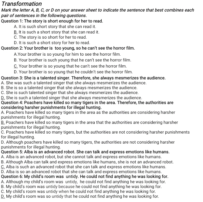 Transformation
Mark the letter A, B, C, or D on your answer sheet to indicate the sentence that best combines each
pair of sentences in the following questions.
Question 1: The story is short enough for her to read.
A. It is such short story that she can read it.
B. It is such a short story that she can read it.
C. The story is so short for her to read.
D. It is such a short story for her to read.
Question 2: Your brother is too young, so he can't see the horror film.
A.Your brother is so young for him to see the horror film.
B. Your brother is such young that he can't see the horror film.
C. Your brother is so young that he can't see the horror film.
D. Your brother is so young that he couldn't see the horror film.
Question 3: She is a talented singer. Therefore, she always mesmerizes the audience.
A. She was such a talented singer that she always mesmerizes the audience.
B. She is so a talented singer that she always mesmerizes the audience.
C. She is such talented singer that she always mesmerizes the audience.
D. She is such a talented singer that she always mesmerizes the audience.
Question 4: Poachers have killed so many tigers in the area. Therefore, the authorities are
considering harsher punishments for illegal hunting.
A. Poachers have killed so many tigers in the area as the authorities are considering harsher
punishments for illegal hunting.
B. Poachers have killed so many tigers in the area that the authorities are considering harsher
punishments for illegal hunting.
C. Poachers have killed so many tigers, but the authorities are not considering harsher punishments
for illegal hunting.
D. Although poachers have killed so many tigers, the authorities are not considering harsher
punishments for illegal hunting.
Question 5: Alba is an advanced robot. She can talk and express emotions like humans.
A. Alba is an advanced robot, but she cannot talk and express emotions like humans.
B. Although Alba can talk and express emotions like humans, she is not an advanced robot.
C. Alba is such an advanced robot that she can talk and express emotions like humans.
D. Alba is so an advanced robot that she can talk and express emotions like humans.
Question 6: My child's room was untidy. He could not find anything he was looking for.
A. Although my child’s room was untidy, he could not find anything he was looking for.
B. My child’s room was untidy because he could not find anything he was looking for.
C. My child's room was untidy when he could not find anything he was looking for.
D. My child's room was so untidy that he could not find anything he was looking for.