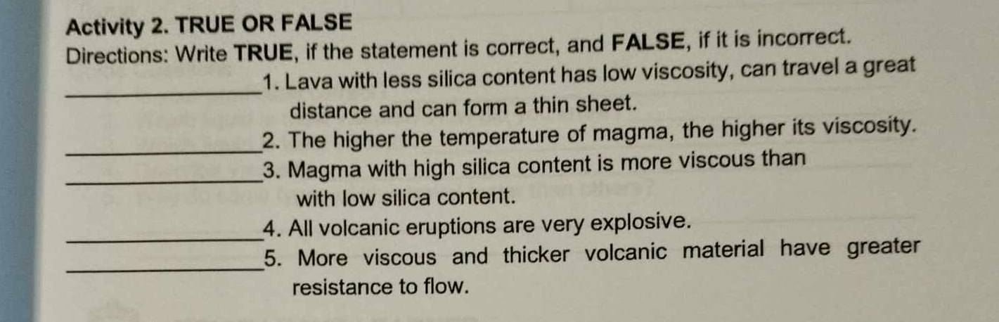 Activity 2. TRUE OR FALSE 
Directions: Write TRUE, if the statement is correct, and FALSE, if it is incorrect. 
_ 
1. Lava with less silica content has low viscosity, can travel a great 
distance and can form a thin sheet. 
_ 
2. The higher the temperature of magma, the higher its viscosity. 
_ 
3. Magma with high silica content is more viscous than 
with low silica content. 
_ 
4. All volcanic eruptions are very explosive. 
_ 
5. More viscous and thicker volcanic material have greater 
resistance to flow.