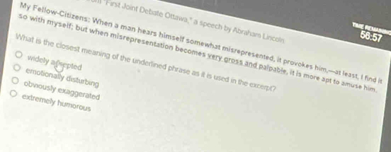 "First Joint Debate Ottawa," a speech by Abraham Lincoln
The Remad 56:57
My Fellow-Citizens: When a man hears himself somewhat misrepresented, it provokes him,---at least, I find
so with myself; but when misrepresentation becomes very gross and palpable, it is more apt to amuse him
widely a psepted
What is the closest meaning of the underlined phrase as it is used in the except
emotionally disturbing
obviously exaggerated
extremely humorous