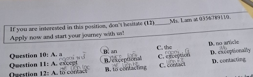 If you are interested in this position, don't hesitate (12)_ Ms. Lam at 0356789110.
Apply now and start your journey with us!
Question 10:A . a B. an C. the D. no article
Question 11:A . except B exceptional C. exception D. exceptionally
Question 12: A. to contact B. to contacting C. contact D. contacting