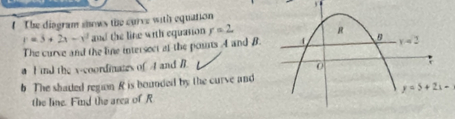 The diagram shows the curve with equation
y=3+2x-x^2 and the line with equasion r=2
The curve and the line intersect at the pouns A and B. 
a I ind the x-coordinates of 4 and B. 
b. The shaded region R is bounded by the curve and
y=5+2x-3
the line. Find the area of R