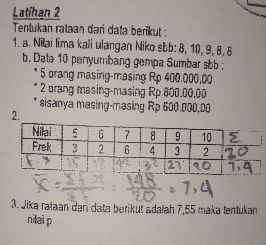 Latihan 2 
Tentukan rataan dari data berikut : 
1. a. Nilai lima kali ulangan Niko sbb: 8, 10, 9, 8, 8
b. Data 10 penyumbang gempa Sumbar sbb : 
5 orang masing-masing Rp 400.000,00
2 orang masing-masing Rp 800.00,00
* sisanya masing-masing Rp 600.000,00
2. 
3. Jika rataan dari data beríkut adalah 7,55 maka tentukan 
nilai p