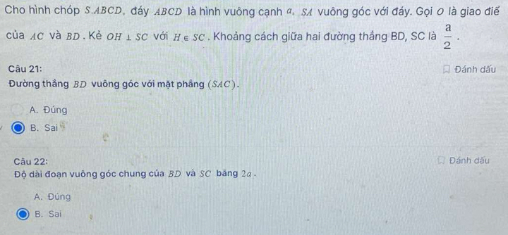 Cho hình chóp S. ABCD, đáy ABCD là hình vuông cạnh đ. SA vuông góc với đáy. Gọi 0 là giao điể
của AC và BD. Kẻ Oh ⊥ SC với H∈ SC. Khoảng cách giữa hai đường thẳng BD, SC là  a/2 . 
Câu 21: Đánh dấu
Đường thắng BD vuông góc với mặt phầng (SAC).
A. Đúng
B. Sai
Câu 22: Đánh dấu
Độ dài đoạn vuông góc chung của BD. và SC băng 2a.
A. Đúng
B. Sai