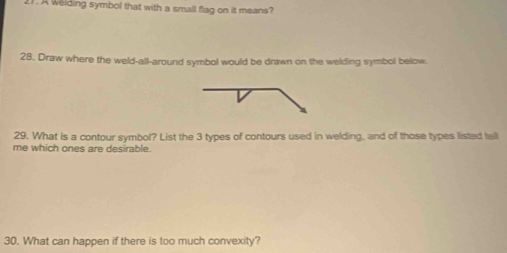 A welding symbol that with a small flag on it means? 
28. Draw where the weld-all-around symbol would be drawn on the welding symbol below. 
29. What is a contour symbol? List the 3 types of contours used in welding, and of those types listed tell 
me which ones are desirable. 
30. What can happen if there is too much convexity?